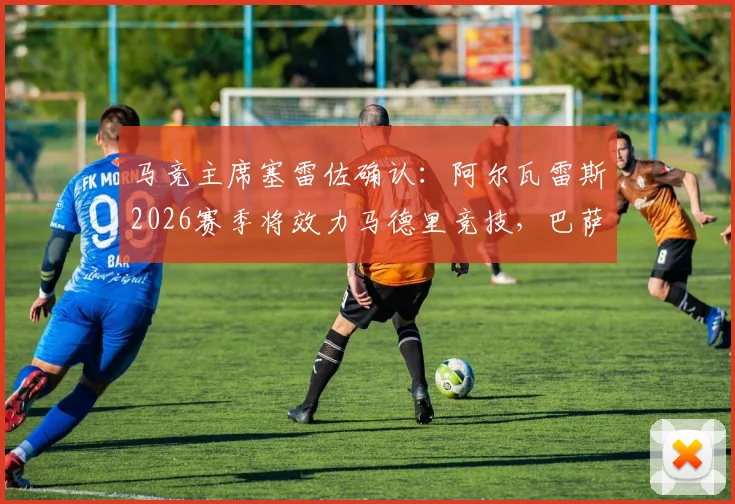 马竞主席塞雷佐确认：阿尔瓦雷斯2026赛季将效力马德里竞技，巴萨主席拉波尔塔已获知此消息