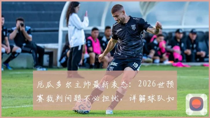 厄瓜多尔主帅最新表态：2026世预赛裁判问题不必担忧，详解球队如何延续不败纪录