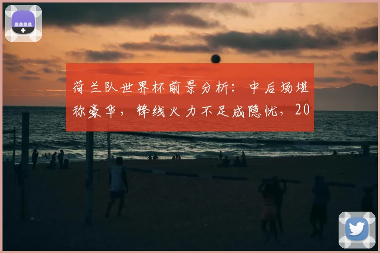 荷兰队世界杯前景分析：中后场堪称豪华，锋线火力不足成隐忧，2026年他们能走多远？