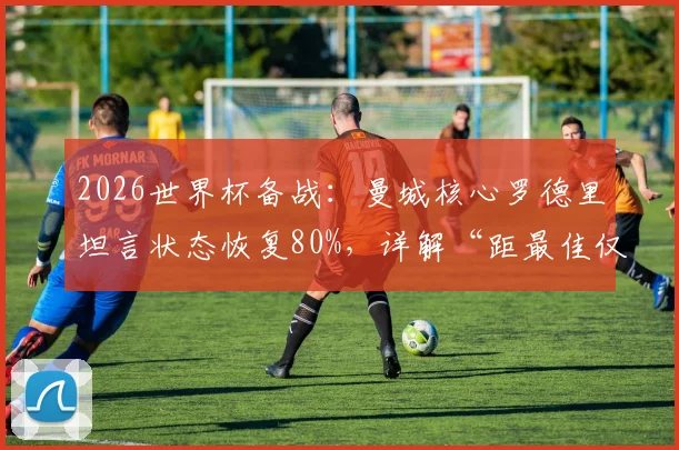 2026世界杯备战:曼城核心罗德里坦言状态恢复80%,详解“距最佳仅差20%”背后含义与满血出战前景