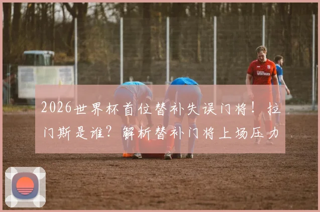 2026世界杯首位替补失误门将！拉门斯是谁？解析替补门将上场压力与历史罕见失误
