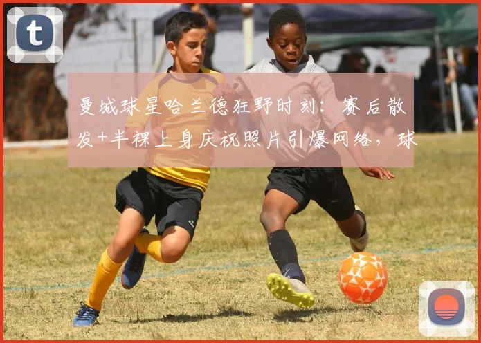 曼城球星哈兰德狂野时刻：赛后散发+半裸上身庆祝照片引爆网络，球迷直呼真性情！