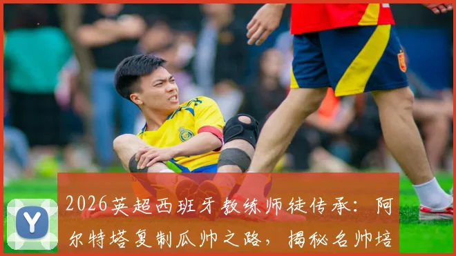 2026英超西班牙教练师徒传承:阿尔特塔复制瓜帅之路,揭秘名帅培养体系对青训的启示