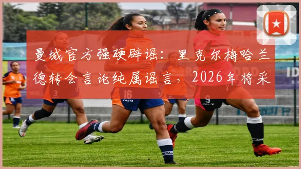 曼城官方强硬辟谣:里克尔梅哈兰德转会言论纯属谣言,2026年将采取法律行动维护权益
