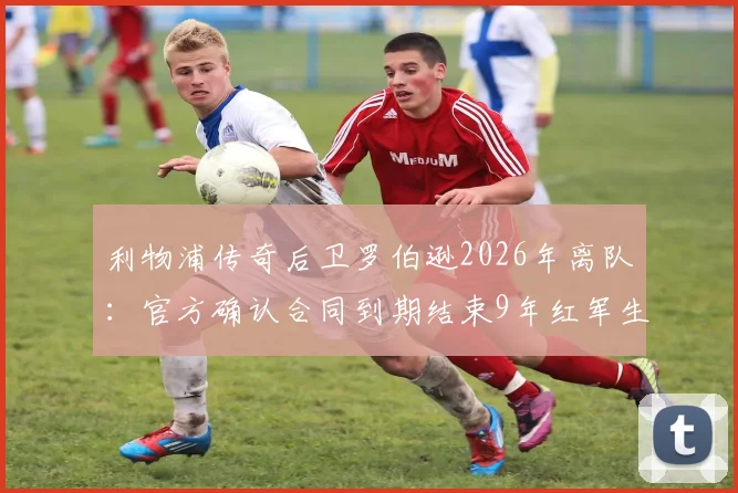 利物浦传奇后卫罗伯逊2026年离队:官方确认合同到期结束9年红军生涯,未来去向及生涯回顾