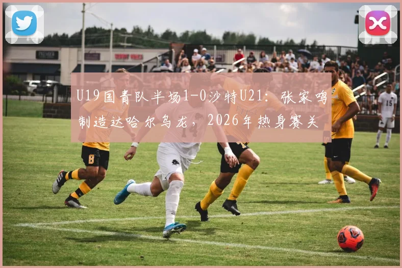 U19国青队半场1-0沙特U21：张家鸣制造达哈尔乌龙，2026年热身赛关键战技术分析与全场回放