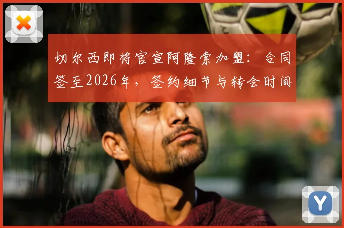 切尔西即将官宣阿隆索加盟：合同签至2026年，签约细节与转会时间点全解析