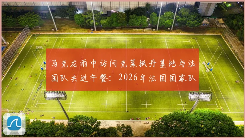 马克龙雨中访问克莱枫丹基地与法国队共进午餐：2026年法国国家队备战最新动态及现场画面