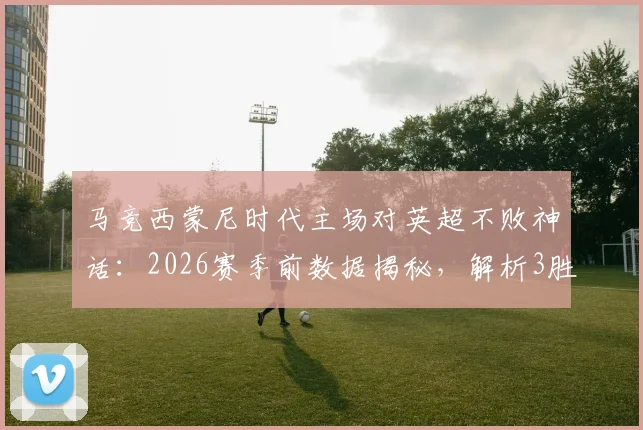 马竞西蒙尼时代主场对英超不败神话：2026赛季前数据揭秘，解析3胜4平背后的战术密码