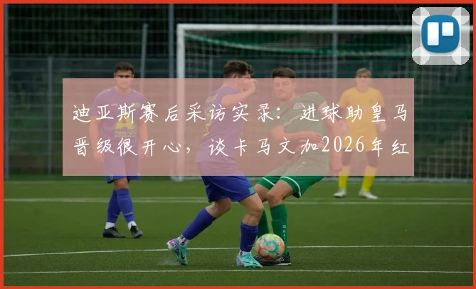 迪亚斯赛后采访实录:进球助皇马晋级很开心,谈卡马文加2026年红牌判罚无争议