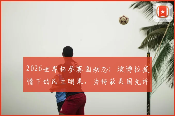 2026世界杯参赛国动态：埃博拉疫情下的民主刚果，为何获美国允许参赛？深度解读准入政策