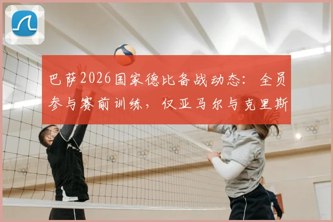 巴萨2026国家德比备战动态：全员参与赛前训练，仅亚马尔与克里斯滕森缺席引关注
