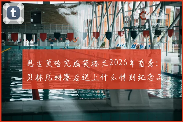 恩古莫哈完成英格兰2026年首秀:贝林厄姆赛后送上什么特别纪念品?解析其表现与两人关系