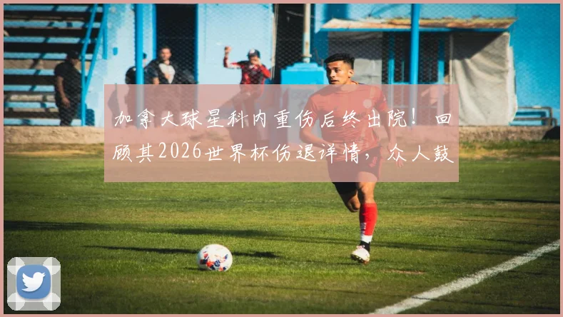 加拿大球星科内重伤后终出院！回顾其2026世界杯伤退详情，众人鼓掌见证康复之路