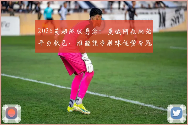 2026英超终极悬念：曼城阿森纳若平分秋色，谁能凭净胜球优势夺冠？详解积分规则与赛程