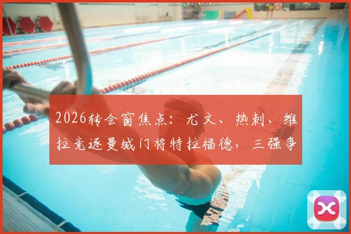 2026转会窗焦点：尤文、热刺、维拉竞逐曼城门将特拉福德，三强争抢背后原因深度剖析