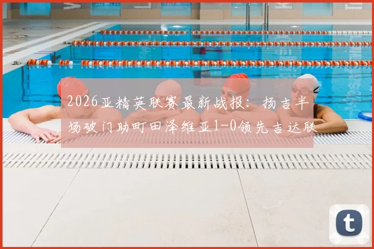 2026亚精英联赛最新战报:扬吉半场破门助町田泽维亚1-0领先吉达联合,附全场集锦与积分榜走势分析