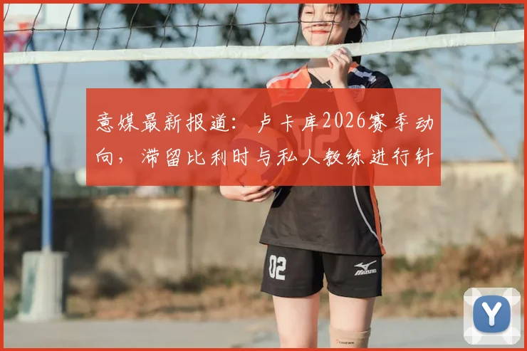 意媒最新报道：卢卡库2026赛季动向，滞留比利时与私人教练进行针对性特训原因深度剖析