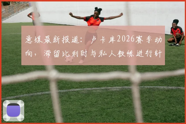 意媒最新报道：卢卡库2026赛季动向，滞留比利时与私人教练进行针对性特训原因深度剖析