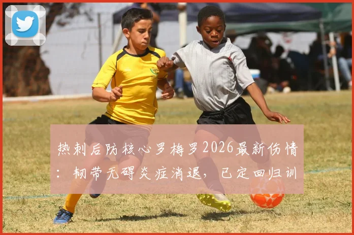 热刺后防核心罗梅罗2026最新伤情：韧带无碍炎症消退，已定回归训练日期，复出时间表分析