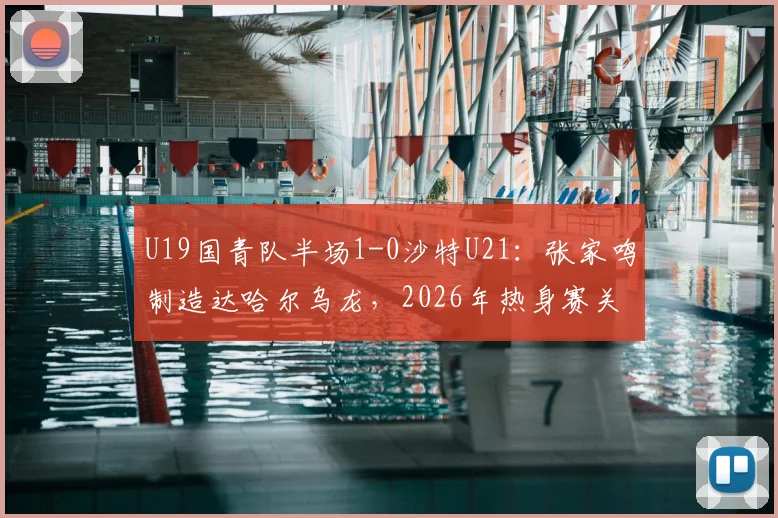 U19国青队半场1-0沙特U21：张家鸣制造达哈尔乌龙，2026年热身赛关键战技术分析与全场回放