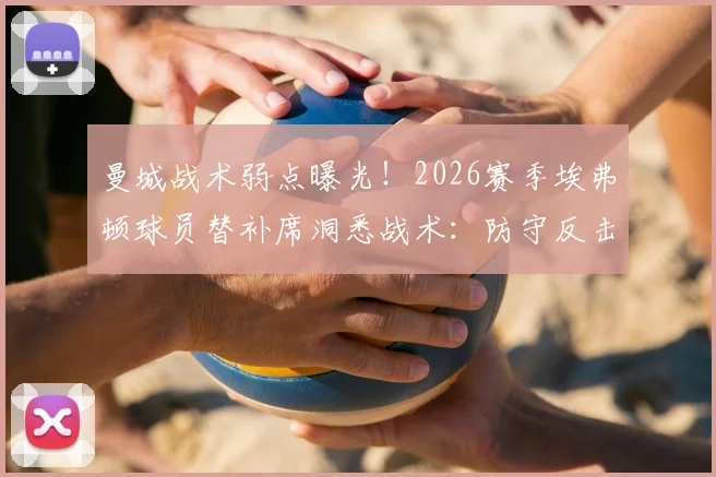 曼城战术弱点曝光！2026赛季埃弗顿球员替补席洞悉战术：防守反击是关键突破口