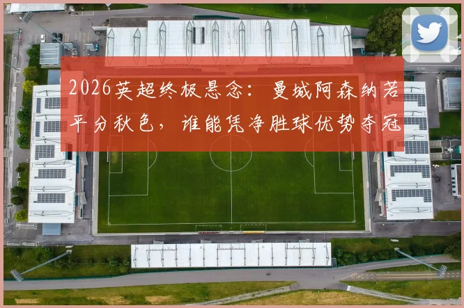 2026英超终极悬念：曼城阿森纳若平分秋色，谁能凭净胜球优势夺冠？详解积分规则与赛程