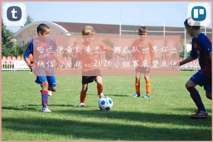 哈兰德最新表态：挪威队世界杯出线信心分析，2026小组赛展望及他的抗压心态解读
