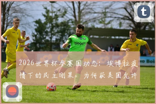 2026世界杯参赛国动态：埃博拉疫情下的民主刚果，为何获美国允许参赛？深度解读准入政策