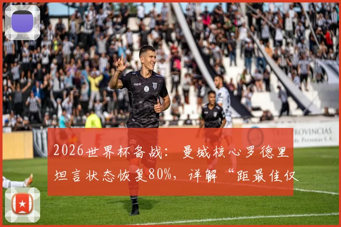 2026世界杯备战：曼城核心罗德里坦言状态恢复80%，详解“距最佳仅差20%”背后含义与满血出战前景