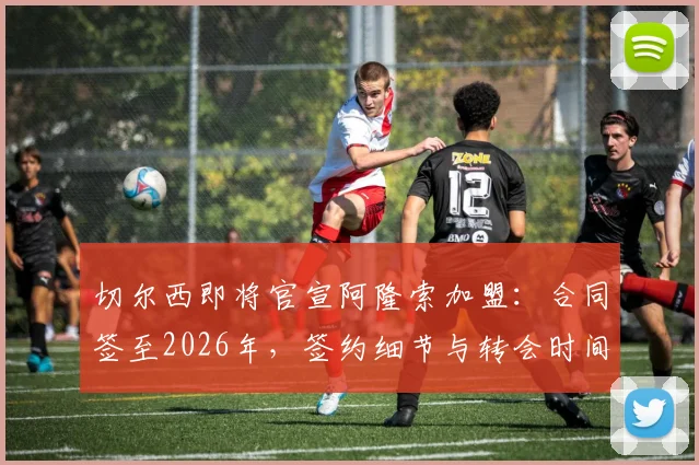 切尔西即将官宣阿隆索加盟:合同签至2026年,签约细节与转会时间点全解析