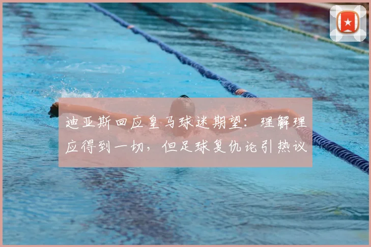迪亚斯回应皇马球迷期望：理解理应得到一切，但足球复仇论引热议，2026前景分析