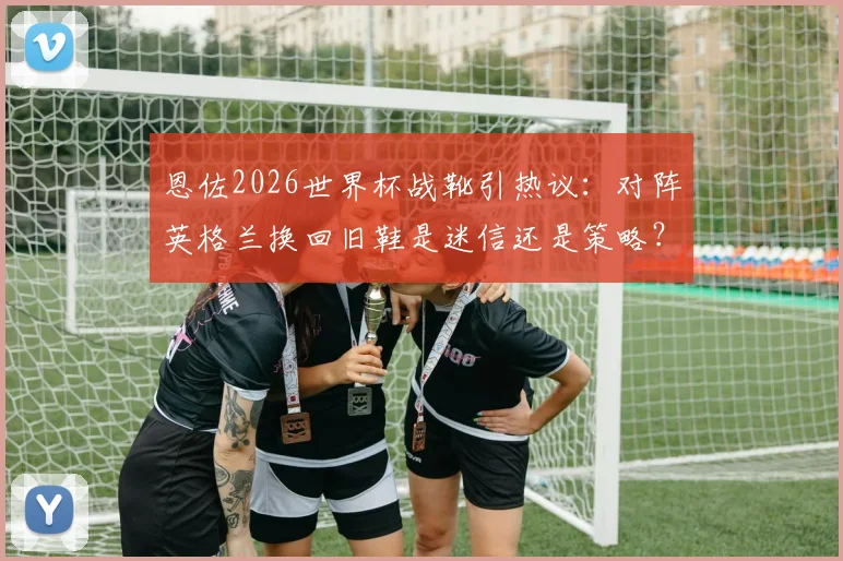 恩佐2026世界杯战靴引热议：对阵英格兰换回旧鞋是迷信还是策略？深度剖析球星大赛装备选择心理