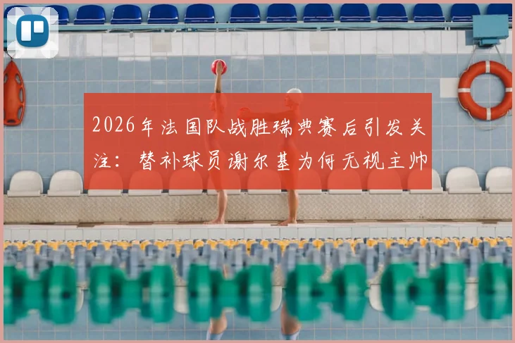 2026年法国队战胜瑞典赛后引发关注:替补球员谢尔基为何无视主帅德尚的问候?