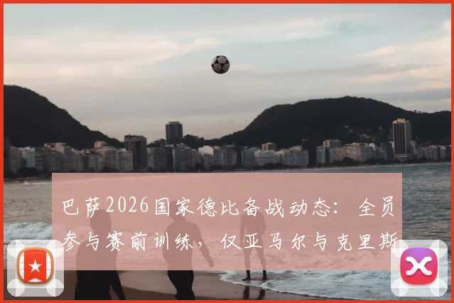 巴萨2026国家德比备战动态：全员参与赛前训练，仅亚马尔与克里斯滕森缺席引关注