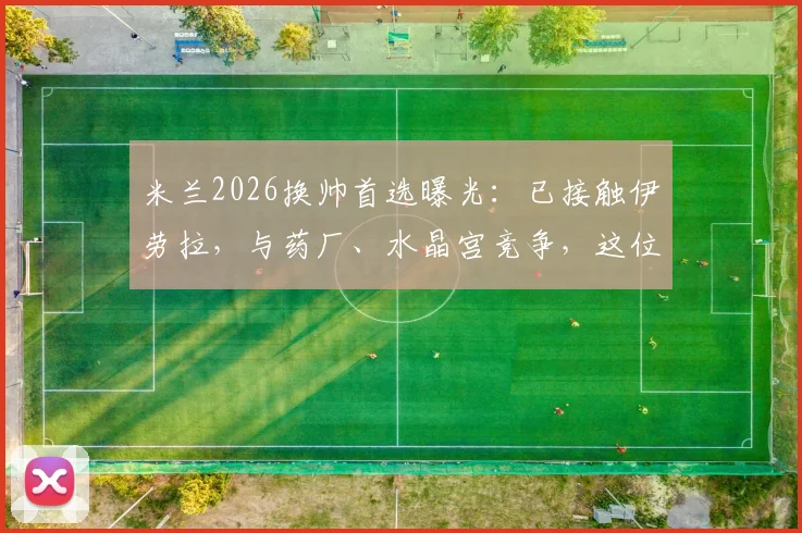 米兰2026换帅首选曝光：已接触伊劳拉，与药厂、水晶宫竞争，这位少帅究竟有何过人之处？