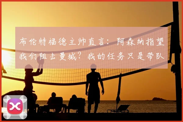 布伦特福德主帅直言：阿森纳指望我们阻击曼城？我的任务只是带队踢好每一场比赛
