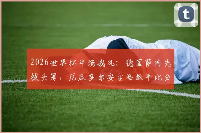 2026世界杯半场战况:德国萨内先拔头筹,厄瓜多尔安古洛扳平比分,1-1精彩回顾