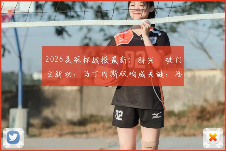 2026美冠杯战报最新:孙兴慜破门立新功,马丁内斯双响成关键,洛杉矶FC主场3-0大胜墨西哥蓝十字,全程回顾与数据分析