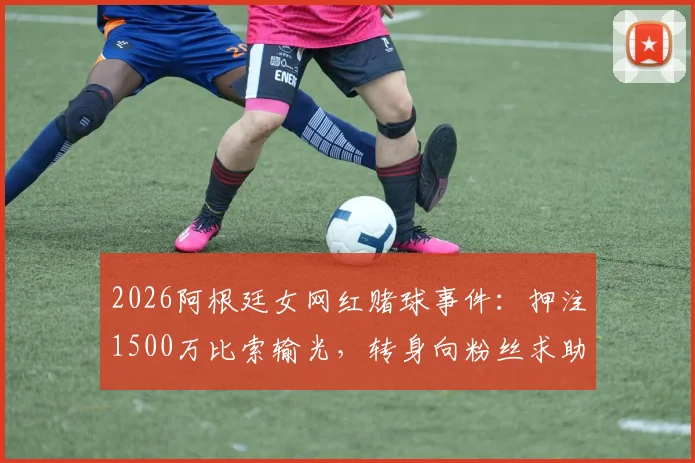 2026阿根廷女网红赌球事件:押注1500万比索输光,转身向粉丝求助引热议