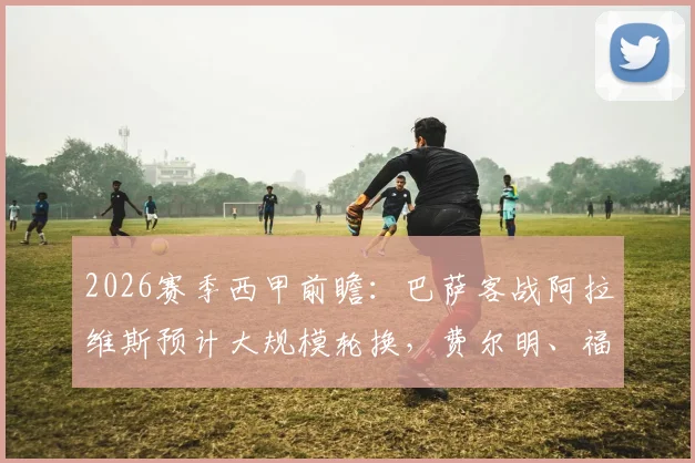 2026赛季西甲前瞻：巴萨客战阿拉维斯预计大规模轮换，费尔明、福特等边缘球员迎关键正名机会
