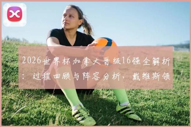 2026世界杯加拿大晋级16强全解析：过程回顾与阵容分析，戴维斯领衔的表现为何被评“不令人信服”