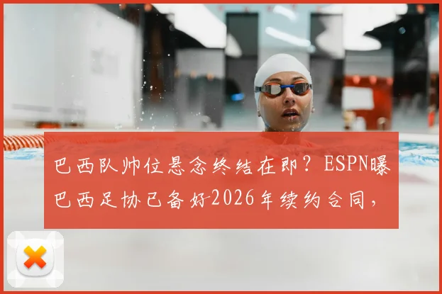 巴西队帅位悬念终结在即？ESPN曝巴西足协已备好2026年续约合同，安切洛蒂签字成最后一步