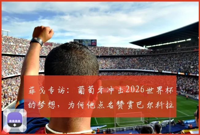 菲戈专访：葡萄牙冲击2026世界杯的梦想，为何他点名赞赏巴尔科拉这样的天赋球员