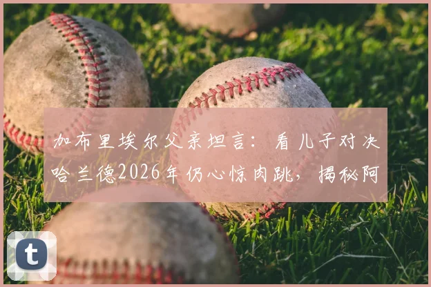 加布里埃尔父亲坦言:看儿子对决哈兰德2026年仍心惊肉跳,揭秘阿森纳铁闸的防守秘诀与成长之路