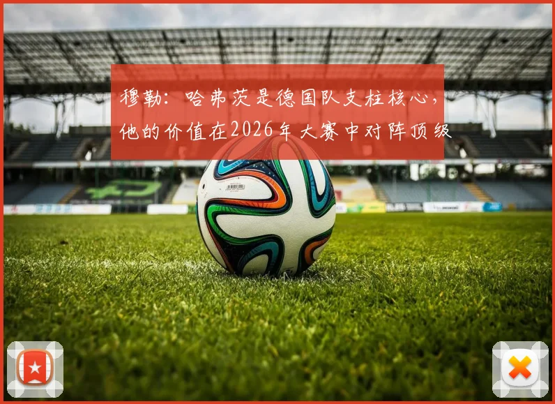 穆勒:哈弗茨是德国队支柱核心,他的价值在2026年大赛中对阵顶级强队时最能体现