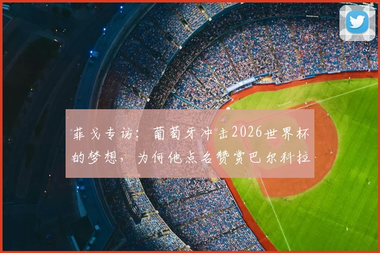 菲戈专访：葡萄牙冲击2026世界杯的梦想，为何他点名赞赏巴尔科拉这样的天赋球员