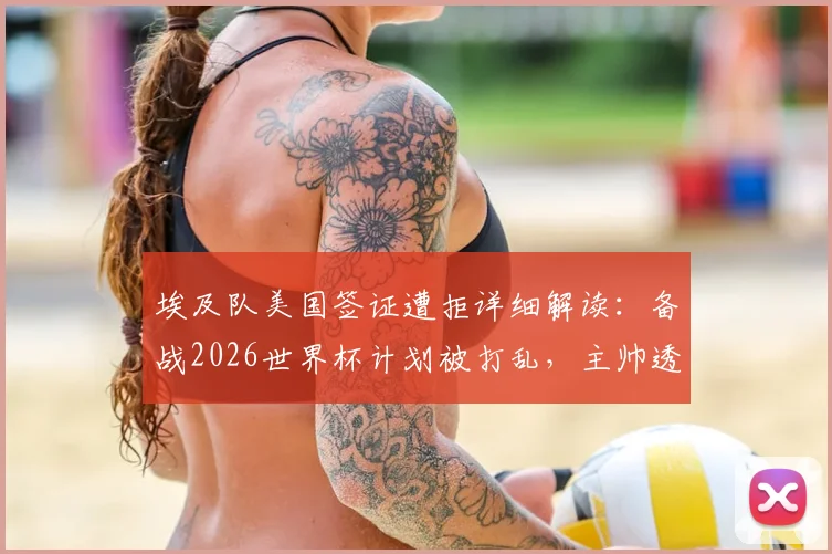 埃及队美国签证遭拒详细解读：备战2026世界杯计划被打乱，主帅透露被迫更改西雅图行程原因