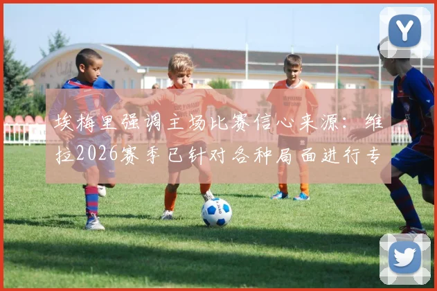 埃梅里强调主场比赛信心来源：维拉2026赛季已针对各种局面进行专项演练，揭秘英超主场备战核心要点