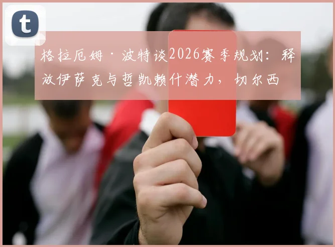 格拉厄姆·波特谈2026赛季规划：释放伊萨克与哲凯赖什潜力，切尔西战术体系升级路线图